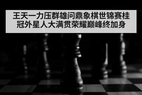 王天一力压群雄问鼎象棋世锦赛桂冠外星人大满贯荣耀巅峰终加身
