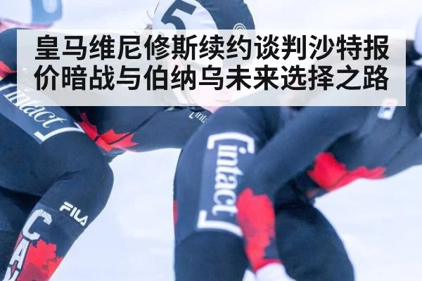 皇马维尼修斯续约谈判沙特报价暗战与伯纳乌未来选择之路